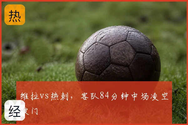 维拉vs热刺,客队84分钟中场凌空破门
